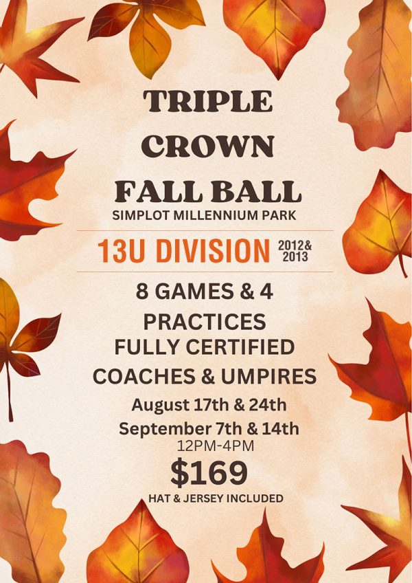Triple Crown Fall Ball at Simplot Millennium Park . 13U Division (2012 & 2013). 8 games and 4 practices with fully-certified coaches and umpires. August 17 and 24, and September 7 and 14, 2024. 12 pm - 4 pm. $169 per person. Registration includes jersey and hat.